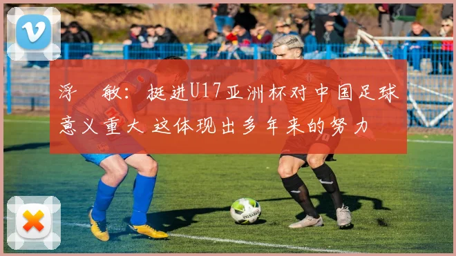 浮嶋敏：挺进U17亚洲杯对中国足球意义重大 这体现出多年来的努力