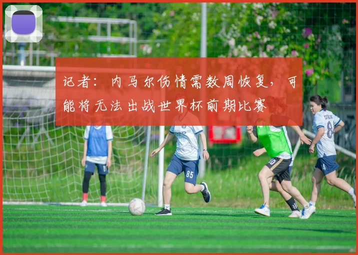 记者：内马尔伤情需数周恢复，可能将无法出战世界杯前期比赛