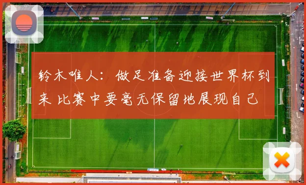 铃木唯人：做足准备迎接世界杯到来 比赛中要毫无保留地展现自己